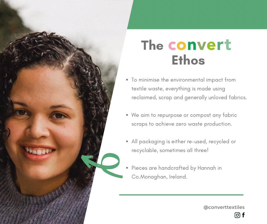 Text reads The Convert Ethos. To minimise environmental impact from textile waste, everything is made using reclaimed, scrap and generally unloved fabrics. We aim to repurpose or compost any fabric scraps to achieve zero waste production. All packaging is either reused, recycled or recyclable, sometimes all three! Pieces are handcrafted by Hannah in County Monaghan Ireland. Image of maker Hannah McMahon.